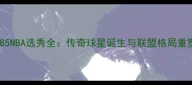 图片 1985NBA选秀全：传奇球星诞生与联盟格局重塑2
