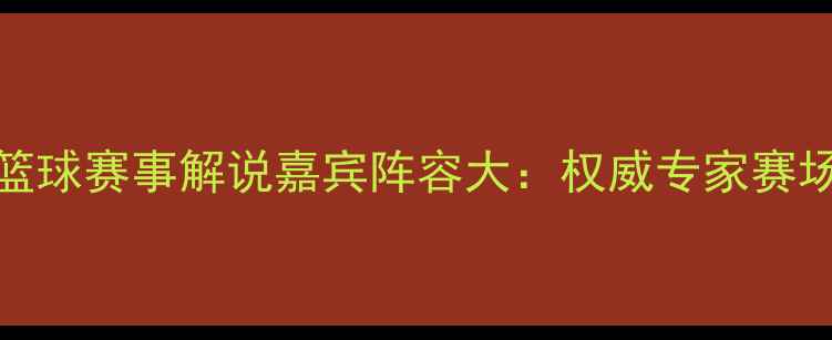图片 CCTV5篮球赛事解说嘉宾阵容大：权威专家赛场风云2