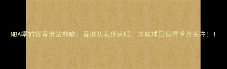 图片 NBA季前赛香港站前瞻：香港队表现亮眼，这些球员值得重点关注！1