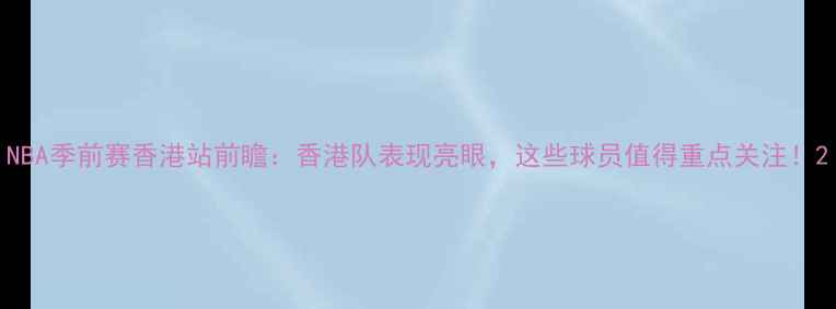 图片 NBA季前赛香港站前瞻：香港队表现亮眼，这些球员值得重点关注！2