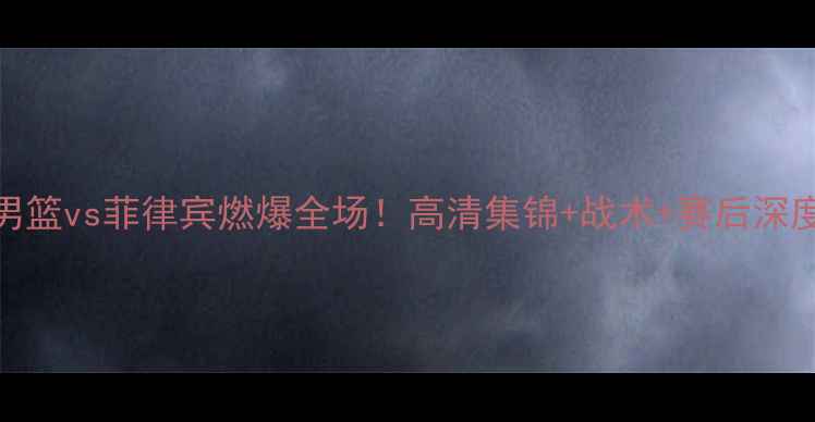 图片 ✨中国男篮vs菲律宾燃爆全场！高清集锦+战术+赛后深度复盘🔥