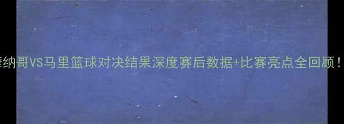 图片 ✨摩纳哥VS马里篮球对决结果深度赛后数据+比赛亮点全回顾！🏀2