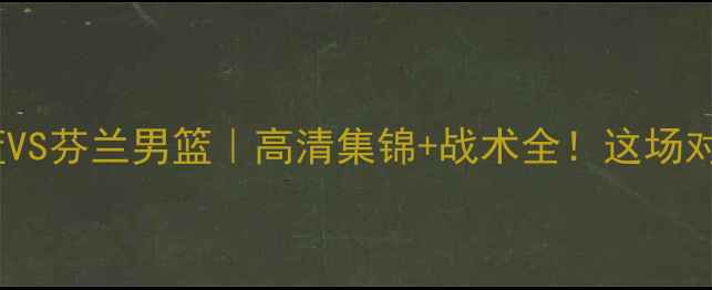 图片 ✨西班牙男篮VS芬兰男篮｜高清集锦+战术全！这场对决太燃了！1