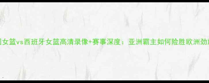 图片 中国女篮vs西班牙女篮高清录像+赛事深度：亚洲霸主如何险胜欧洲劲旅？
