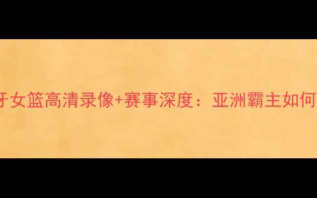 图片 中国女篮vs西班牙女篮高清录像+赛事深度：亚洲霸主如何险胜欧洲劲旅？2