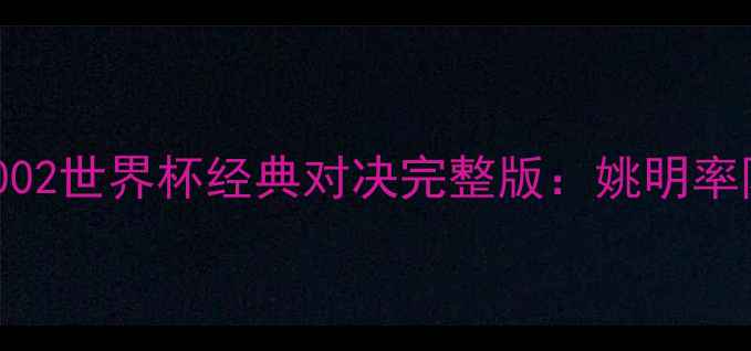 图片 中国男篮VS巴西男篮2002世界杯经典对决完整版：姚明率队力战劲敌高清全记录