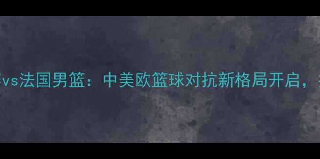 图片 中国男篮友谊赛vs法国男篮：中美欧篮球对抗新格局开启，技术与赛事前瞻