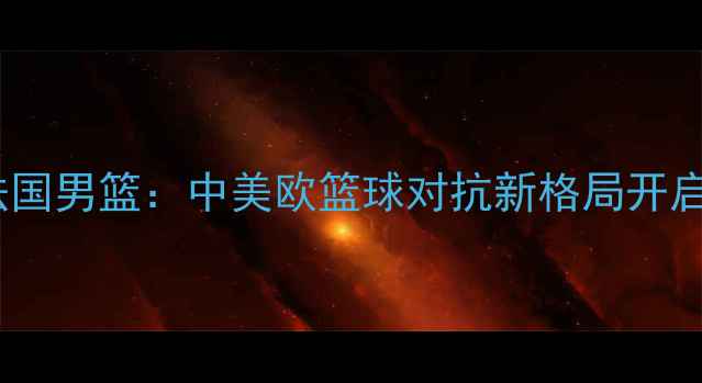 图片 中国男篮友谊赛vs法国男篮：中美欧篮球对抗新格局开启，技术与赛事前瞻1