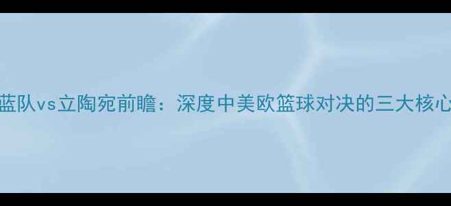 图片 中国蓝队vs立陶宛前瞻：深度中美欧篮球对决的三大核心看点