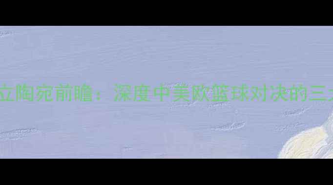 图片 中国蓝队vs立陶宛前瞻：深度中美欧篮球对决的三大核心看点1