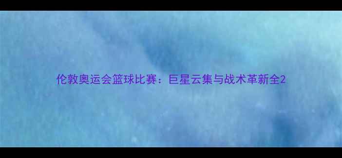 图片 伦敦奥运会篮球比赛：巨星云集与战术革新全2