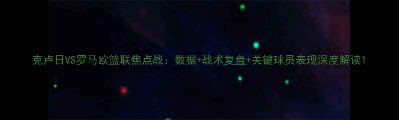 图片 克卢日VS罗马欧篮联焦点战：数据+战术复盘+关键球员表现深度解读1