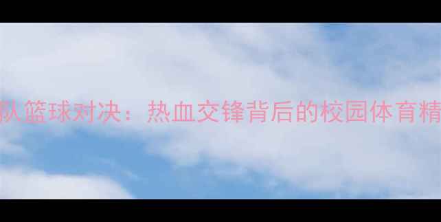 图片 北体大与青岛队篮球对决：热血交锋背后的校园体育精神与青训成果