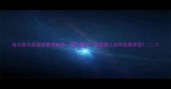 图片 台北世大运篮球赛全纪录：赛况激烈！台篮健儿如何逆袭夺冠？🏀🔥2