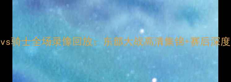 图片 奇才vs骑士全场录像回放：东部大战高清集锦+赛后深度分析