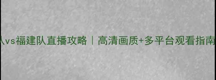 图片 广东队vs福建队直播攻略｜高清画质+多平台观看指南🏀📺1