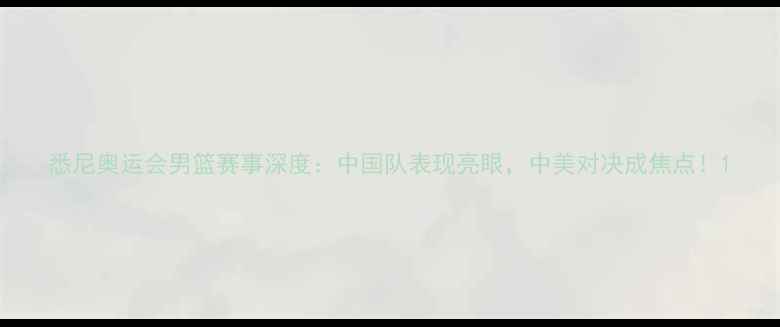 图片 悉尼奥运会男篮赛事深度：中国队表现亮眼，中美对决成焦点！1