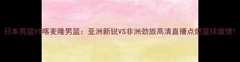图片 日本男篮VS喀麦隆男篮：亚洲新锐VS非洲劲旅高清直播点燃篮球激情1