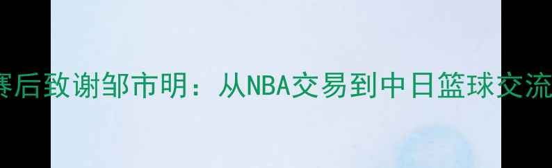 图片 木村翔赛后致谢邹市明：从NBA交易到中日篮球交流的启示2