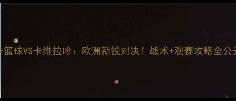 图片 本菲卡篮球VS卡维拉哈：欧洲新锐对决！战术+观赛攻略全公开🏀🔥