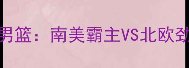 图片 深度阿根廷男篮vs瑞典男篮：南美霸主VS北欧劲旅高清直播赛程全曝光