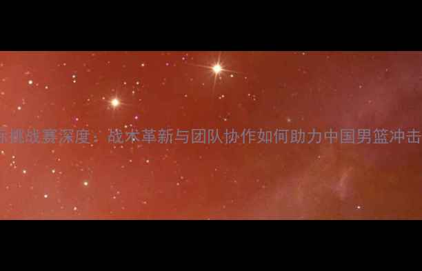 图片 男篮红队国际挑战赛深度：战术革新与团队协作如何助力中国男篮冲击世界之巅？2