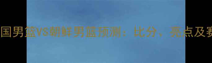 图片 篮球东亚杯中国男篮VS朝鲜男篮预测：比分、亮点及赛事前瞻🏀🔥2