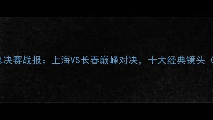 图片 篮球赛事申花VS亚泰总决赛战报：上海VS长春巅峰对决，十大经典镜头（附高清直播时间表）1