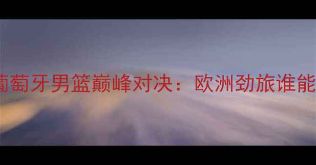 图片 罗马尼亚男篮VS葡萄牙男篮巅峰对决：欧洲劲旅谁能问鼎国际赛场？2