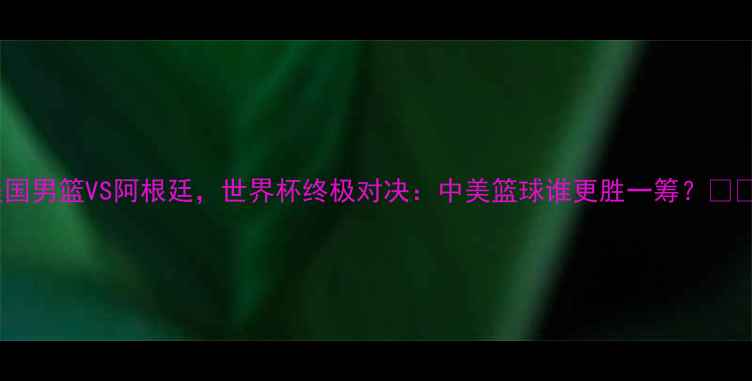 图片 美国男篮VS阿根廷，世界杯终极对决：中美篮球谁更胜一筹？💥🏀2