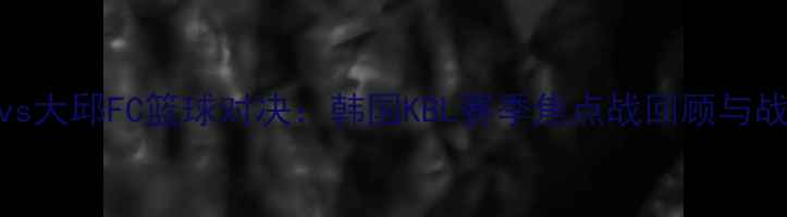 图片 蔚山KCCvs大邱FC篮球对决：韩国KBL赛季焦点战回顾与战术分析1