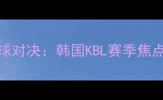 图片 蔚山KCCvs大邱FC篮球对决：韩国KBL赛季焦点战回顾与战术分析2