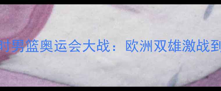 图片 西班牙男篮VS比利时男篮奥运会大战：欧洲双雄激战到底，谁将问鼎赛场