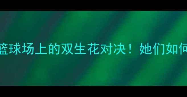 图片 阿扎伦卡VS布沙尔：篮球场上的双生花对决！她们如何用网坛技巧杀疯全场