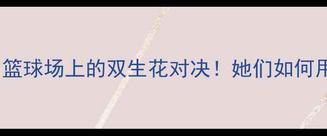 图片 阿扎伦卡VS布沙尔：篮球场上的双生花对决！她们如何用网坛技巧杀疯全场2