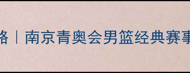 图片 青奥会篮球全攻略｜南京青奥会男篮经典赛事回顾与必看干货