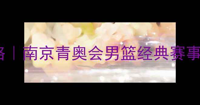 图片 青奥会篮球全攻略｜南京青奥会男篮经典赛事回顾与必看干货1