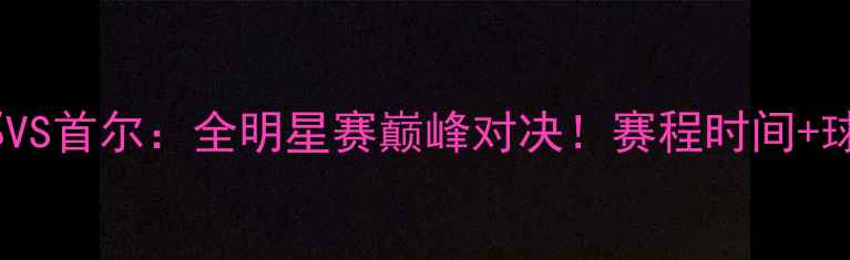 图片 高清直播韩篮大邱VS首尔：全明星赛巅峰对决！赛程时间+球队深度+观赛攻略
