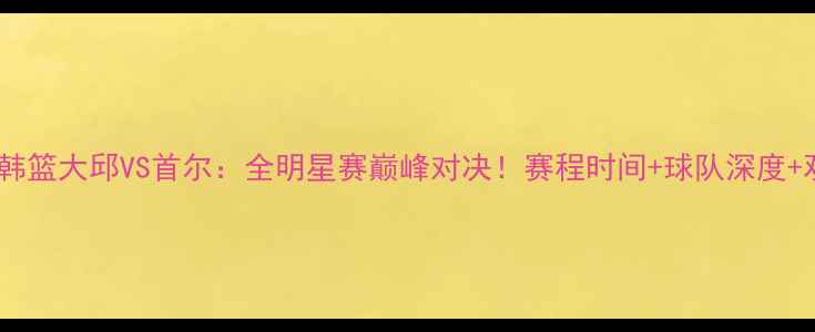 图片 高清直播韩篮大邱VS首尔：全明星赛巅峰对决！赛程时间+球队深度+观赛攻略2