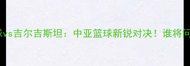 图片 🏀阿塞拜疆篮球vs吉尔吉斯坦：中亚篮球新锐对决！谁将问鼎亚洲之巅？2
