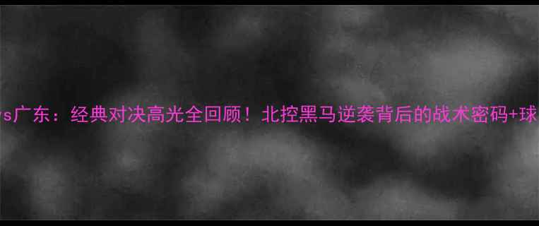 图片 🔥CBA北控vs广东：经典对决高光全回顾！北控黑马逆袭背后的战术密码+球员数据大✨