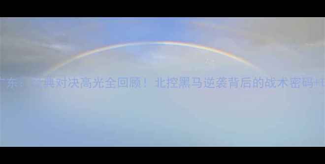 图片 🔥CBA北控vs广东：经典对决高光全回顾！北控黑马逆袭背后的战术密码+球员数据大✨2