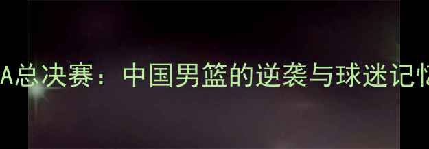 图片 🔥NBA总决赛：中国男篮的逆袭与球迷记忆🔥1