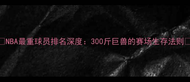图片 🔥NBA最重球员排名深度：300斤巨兽的赛场生存法则💪