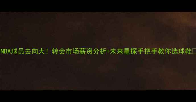 图片 🔥NBA球员去向大！转会市场薪资分析+未来星探手把手教你选球鞋🔥1