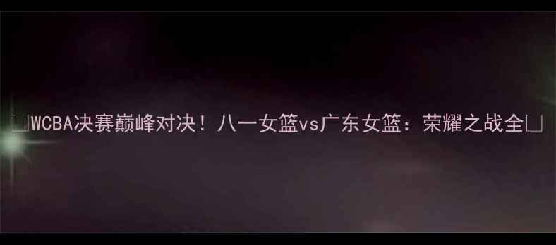 图片 🔥WCBA决赛巅峰对决！八一女篮vs广东女篮：荣耀之战全🔥