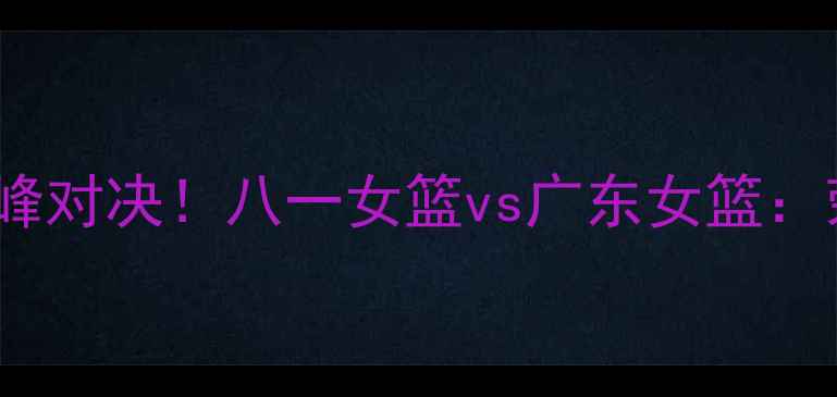 图片 🔥WCBA决赛巅峰对决！八一女篮vs广东女篮：荣耀之战全🔥2