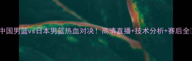 图片 🔥中国男篮vs日本男篮热血对决！高清直播+技术分析+赛后全🔥1