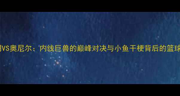 图片 🔥姚明VS奥尼尔：内线巨兽的巅峰对决与小鱼干梗背后的篮球哲学2