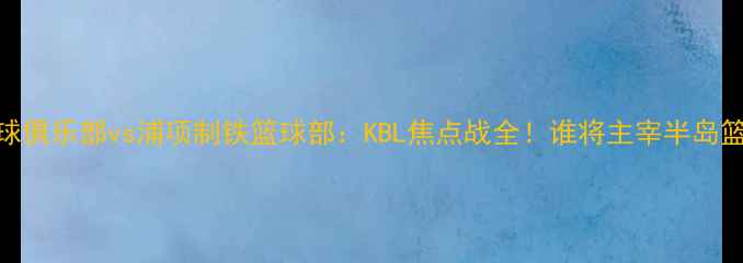 图片 🔥济州篮球俱乐部vs浦项制铁篮球部：KBL焦点战全！谁将主宰半岛篮球版图？